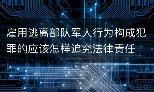 雇用逃离部队军人行为构成犯罪的应该怎样追究法律责任