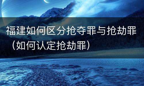 福建如何区分抢夺罪与抢劫罪（如何认定抢劫罪）