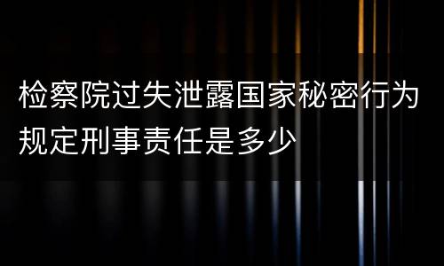 检察院过失泄露国家秘密行为规定刑事责任是多少