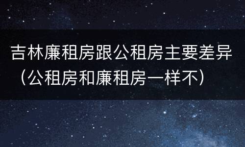 吉林廉租房跟公租房主要差异（公租房和廉租房一样不）