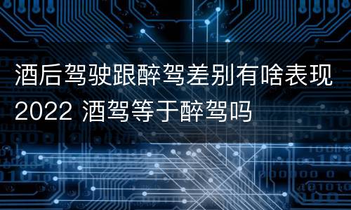 酒后驾驶跟醉驾差别有啥表现2022 酒驾等于醉驾吗