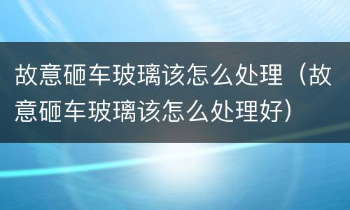 故意砸车玻璃该怎么处理（故意砸车玻璃该怎么处理好）