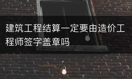 建筑工程结算一定要由造价工程师签字盖章吗