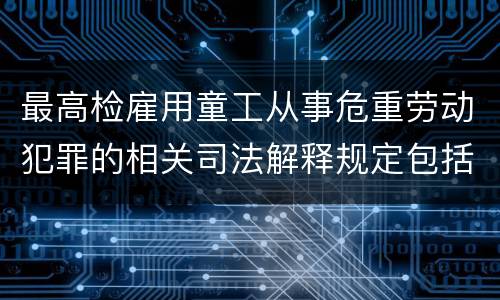 最高检雇用童工从事危重劳动犯罪的相关司法解释规定包括什么主要内容