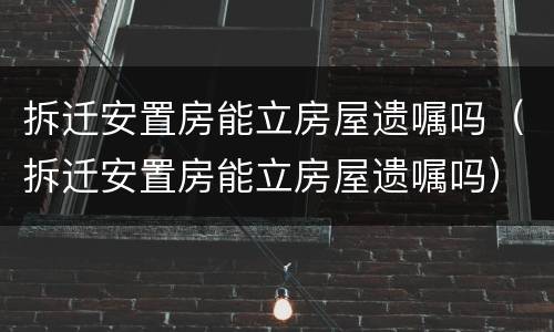 拆迁安置房能立房屋遗嘱吗（拆迁安置房能立房屋遗嘱吗）