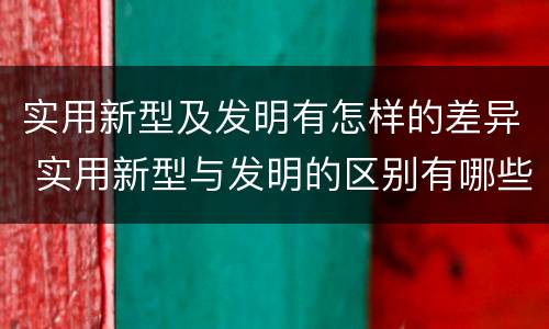 实用新型及发明有怎样的差异 实用新型与发明的区别有哪些