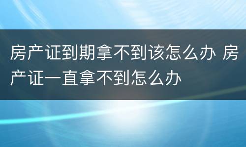 房产证到期拿不到该怎么办 房产证一直拿不到怎么办