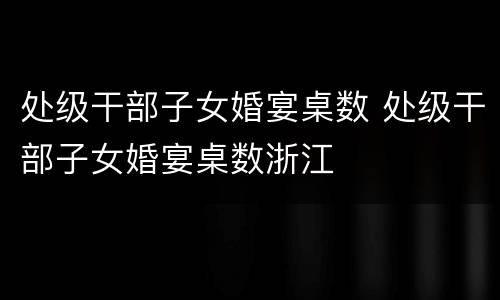 处级干部子女婚宴桌数 处级干部子女婚宴桌数浙江