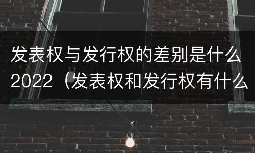 发表权与发行权的差别是什么2022（发表权和发行权有什么区别）
