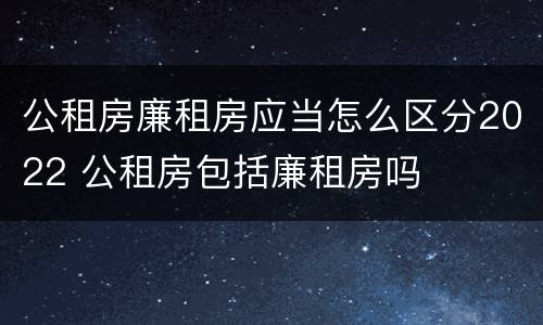 公租房廉租房应当怎么区分2022 公租房包括廉租房吗