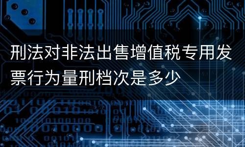 刑法对非法出售增值税专用发票行为量刑档次是多少