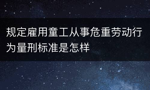 规定雇用童工从事危重劳动行为量刑标准是怎样