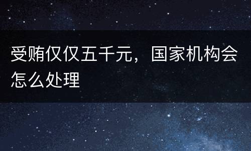 受贿仅仅五千元，国家机构会怎么处理