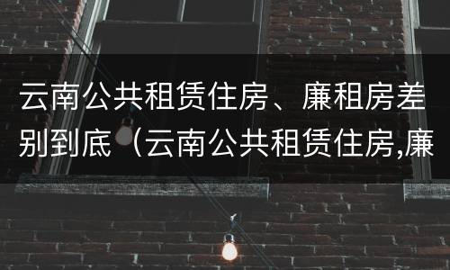 云南公共租赁住房、廉租房差别到底（云南公共租赁住房,廉租房差别到底有多大）
