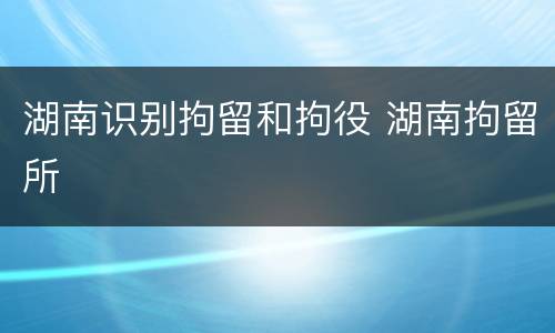 湖南识别拘留和拘役 湖南拘留所