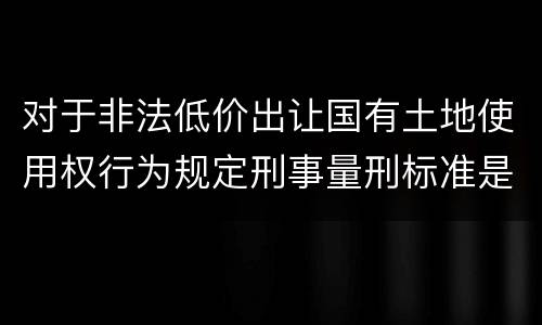 对于非法低价出让国有土地使用权行为规定刑事量刑标准是怎样