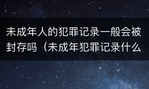 未成年人的犯罪记录一般会被封存吗（未成年犯罪记录什么时候封存）