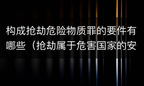 构成抢劫危险物质罪的要件有哪些（抢劫属于危害国家的安全罪）