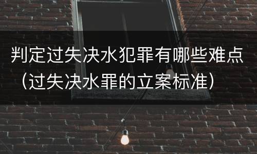 判定过失决水犯罪有哪些难点（过失决水罪的立案标准）