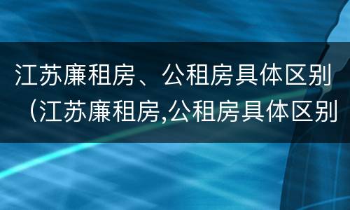 江苏廉租房、公租房具体区别（江苏廉租房,公租房具体区别是什么）