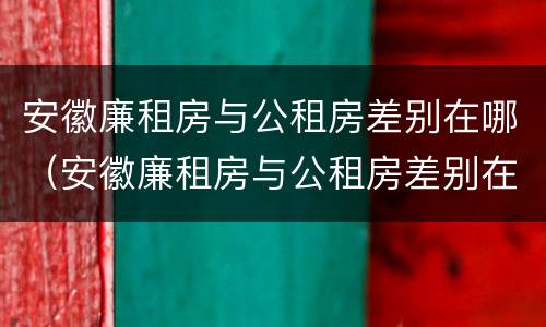 安徽廉租房与公租房差别在哪（安徽廉租房与公租房差别在哪儿）