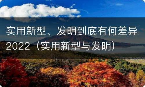 实用新型、发明到底有何差异2022（实用新型与发明）