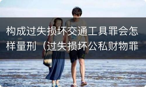 构成过失损坏交通工具罪会怎样量刑（过失损坏公私财物罪立案标准）