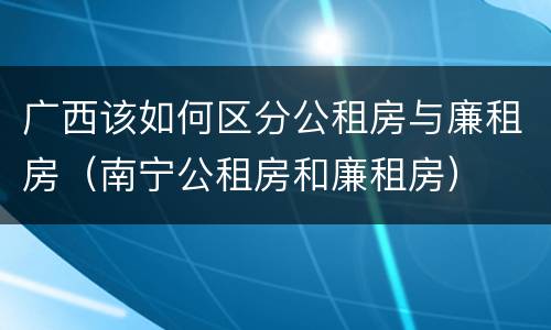 广西该如何区分公租房与廉租房（南宁公租房和廉租房）