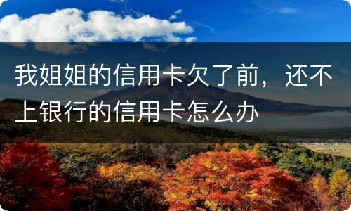 我姐姐的信用卡欠了前，还不上银行的信用卡怎么办