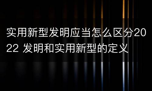 实用新型发明应当怎么区分2022 发明和实用新型的定义