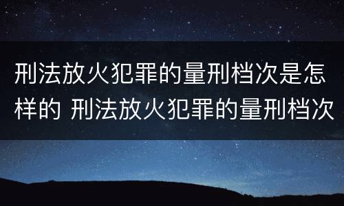 刑法放火犯罪的量刑档次是怎样的 刑法放火犯罪的量刑档次是怎样的规定