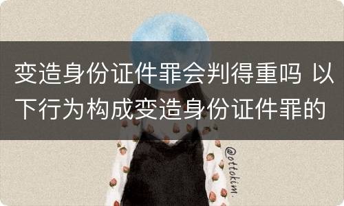 变造身份证件罪会判得重吗 以下行为构成变造身份证件罪的是