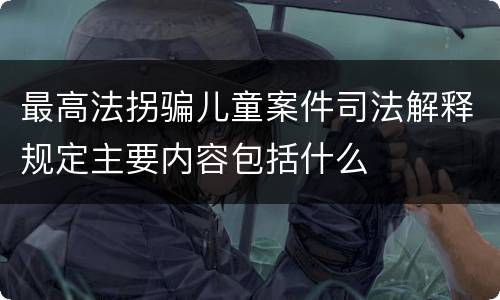 最高法拐骗儿童案件司法解释规定主要内容包括什么