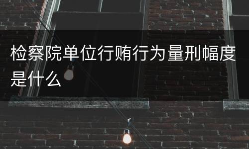 检察院单位行贿行为量刑幅度是什么