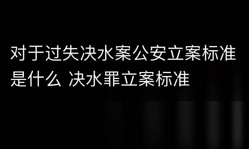 对于过失决水案公安立案标准是什么 决水罪立案标准