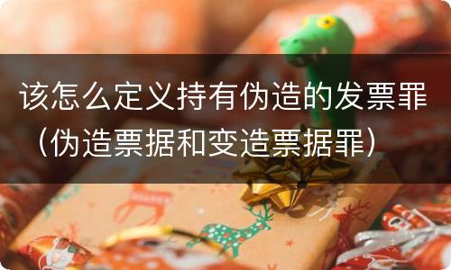 该怎么定义持有伪造的发票罪（伪造票据和变造票据罪）