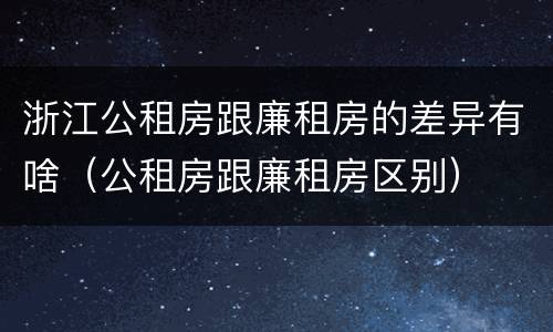 浙江公租房跟廉租房的差异有啥（公租房跟廉租房区别）