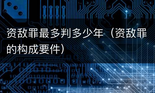 资敌罪最多判多少年（资敌罪的构成要件）