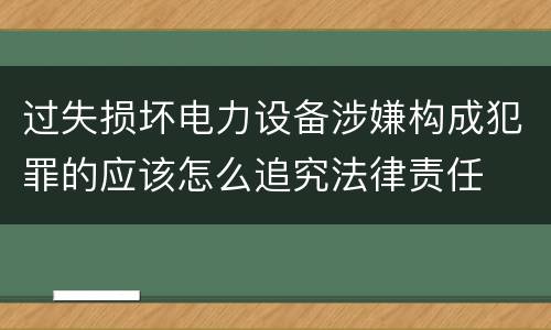 过失损坏电力设备涉嫌构成犯罪的应该怎么追究法律责任
