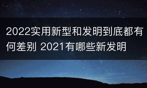 2022实用新型和发明到底都有何差别 2021有哪些新发明