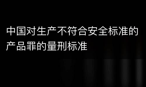 中国对生产不符合安全标准的产品罪的量刑标准