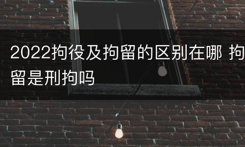 2022拘役及拘留的区别在哪 拘留是刑拘吗