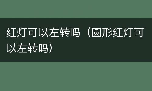 红灯可以左转吗（圆形红灯可以左转吗）