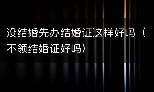 没结婚先办结婚证这样好吗（不领结婚证好吗）