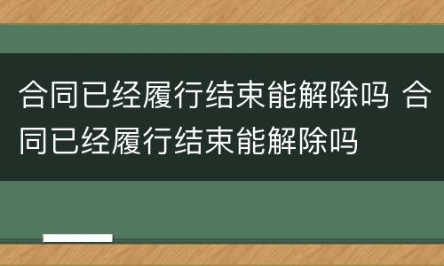 合同已经履行结束能解除吗 合同已经履行结束能解除吗