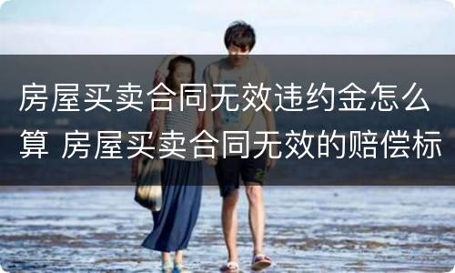 房屋买卖合同无效违约金怎么算 房屋买卖合同无效的赔偿标准