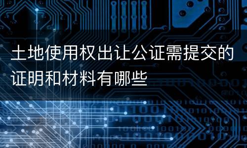 土地使用权出让公证需提交的证明和材料有哪些