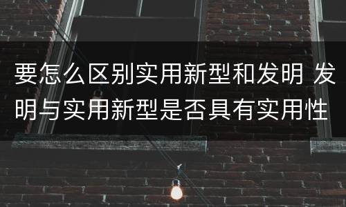要怎么区别实用新型和发明 发明与实用新型是否具有实用性