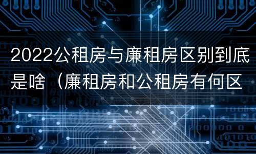 2022公租房与廉租房区别到底是啥（廉租房和公租房有何区别）