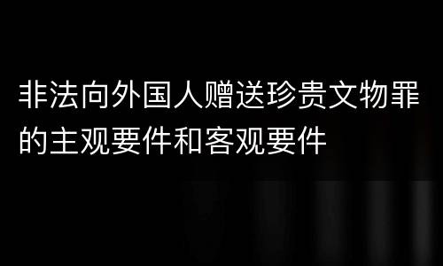 非法向外国人赠送珍贵文物罪的主观要件和客观要件